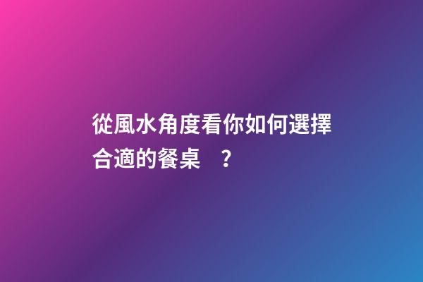 從風水角度看你如何選擇合適的餐桌？